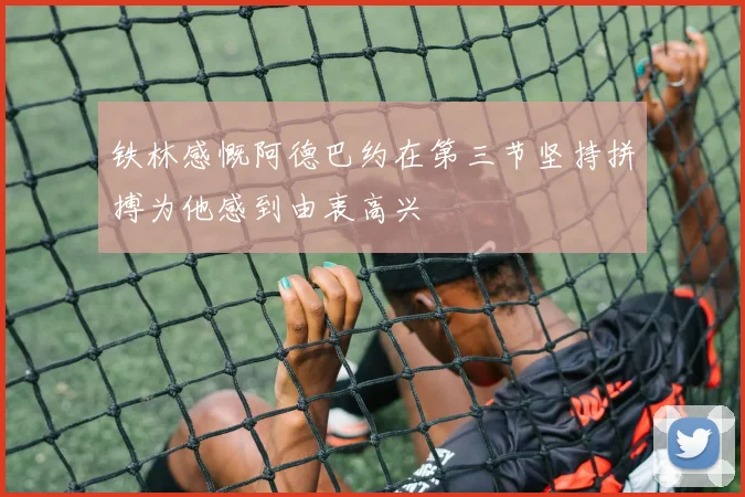 铁林感慨阿德巴约在第三节坚持拼搏为他感到由衷高兴