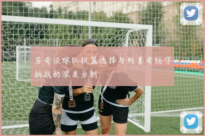 芬奇谈球队投篮选择与约基奇防守挑战的深度分析