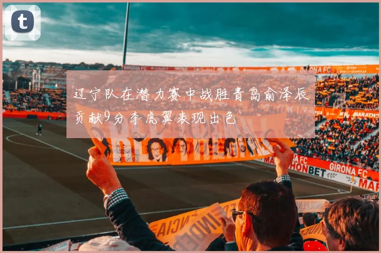 辽宁队在潜力赛中战胜青岛俞泽辰贡献9分李虎翼表现出色