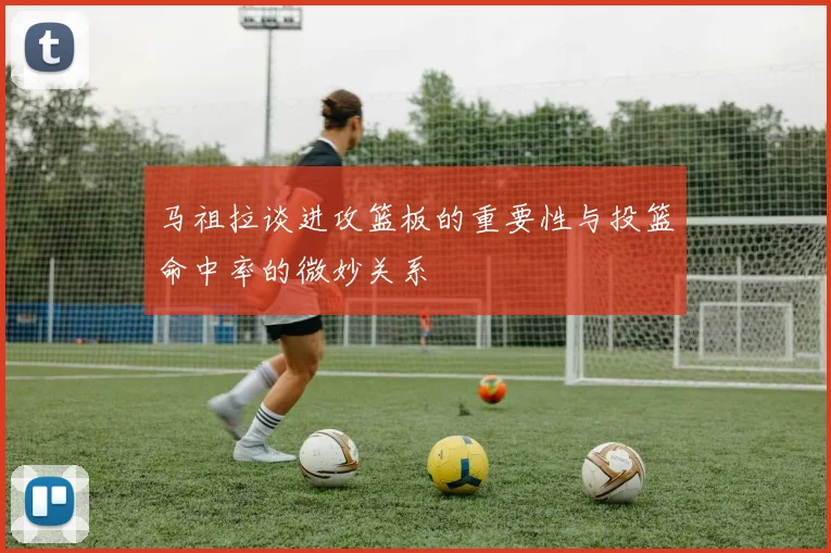 马祖拉谈进攻篮板的重要性与投篮命中率的微妙关系