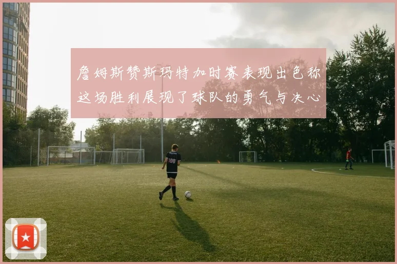 詹姆斯赞斯玛特加时赛表现出色称这场胜利展现了球队的勇气与决心