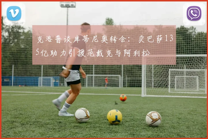 克洛普谈库蒂尼奥转会：卖巴萨135亿助力引援范戴克与阿利松