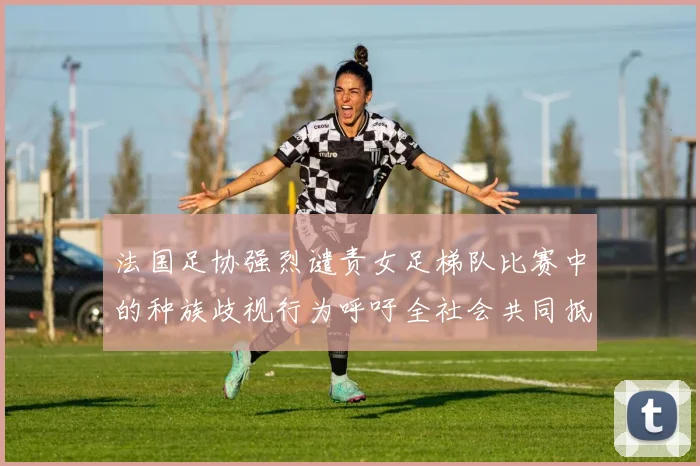 法国足协强烈谴责女足梯队比赛中的种族歧视行为呼吁全社会共同抵制