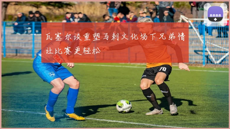 瓦塞尔谈重塑马刺文化场下兄弟情让比赛更轻松