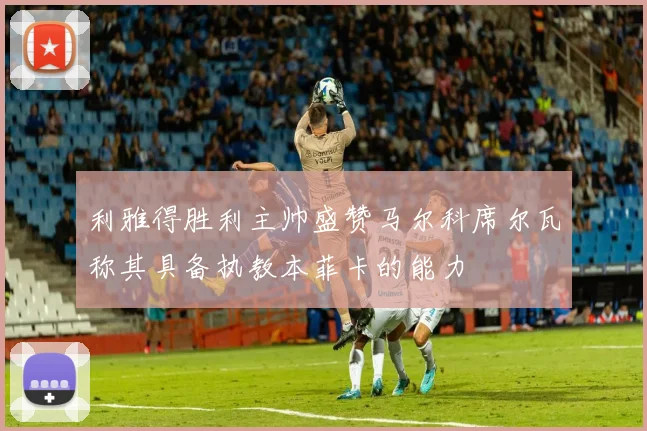 利雅得胜利主帅盛赞马尔科席尔瓦称其具备执教本菲卡的能力