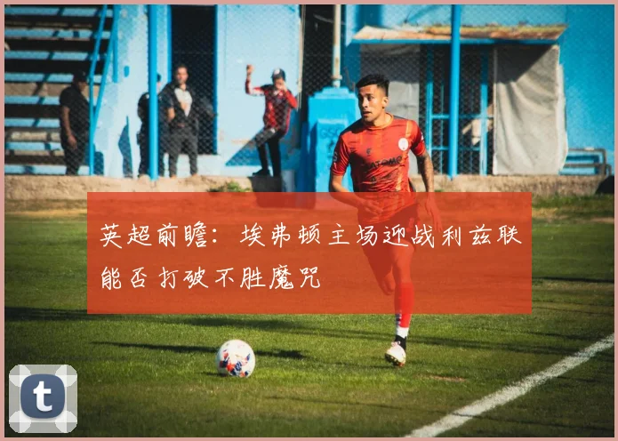英超前瞻：埃弗顿主场迎战利兹联能否打破不胜魔咒