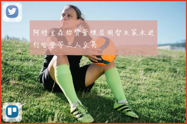 阿特金森称赞管理层明智决策未进行哈登等三人交易