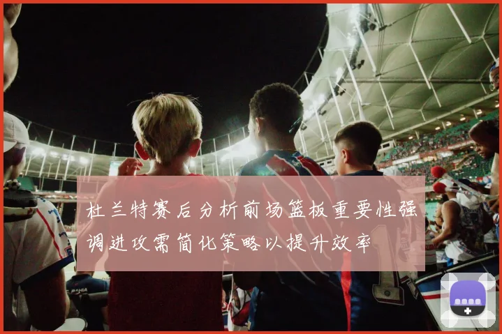 杜兰特赛后分析前场篮板重要性强调进攻需简化策略以提升效率
