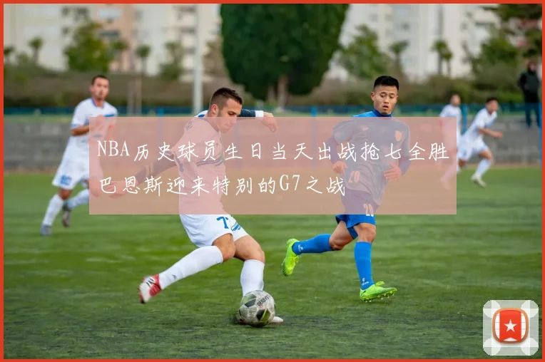 NBA历史球员生日当天出战抢七全胜巴恩斯迎来特别的G7之战