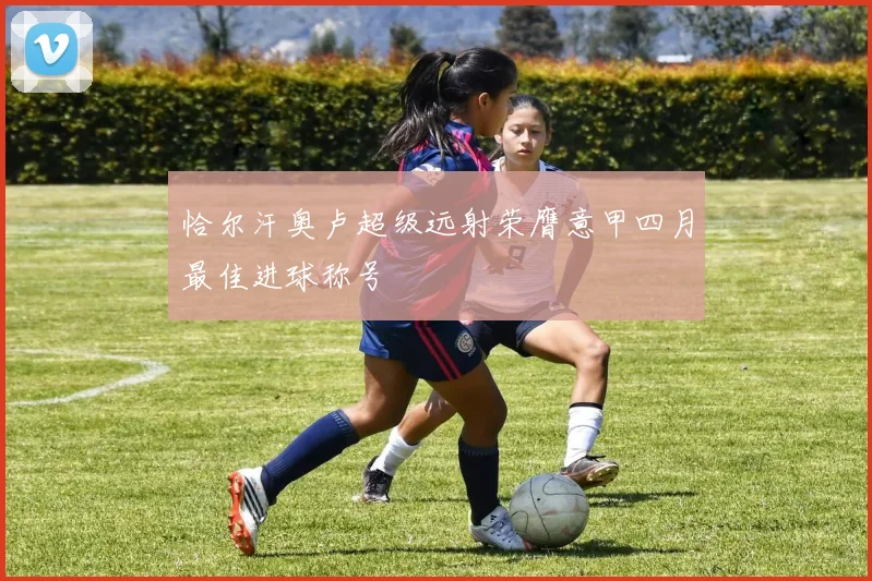 恰尔汗奥卢超级远射荣膺意甲四月最佳进球称号